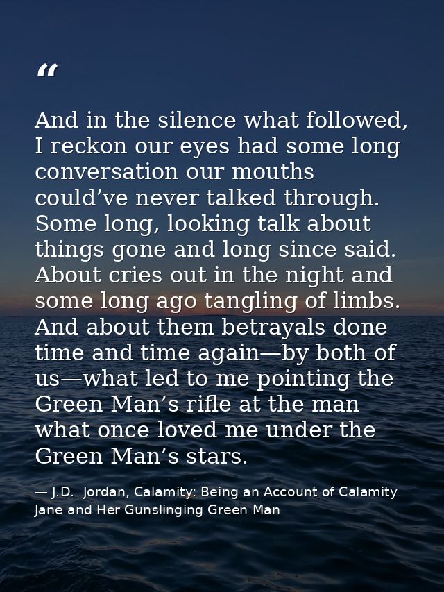 And in the silence what followed, I reckon our eyes had some long conversation our mouths could’ve never talked through. — J.D.  Jordan, Calamity: Being an Account of Calamity Jane and Her Gunslinging Green Man