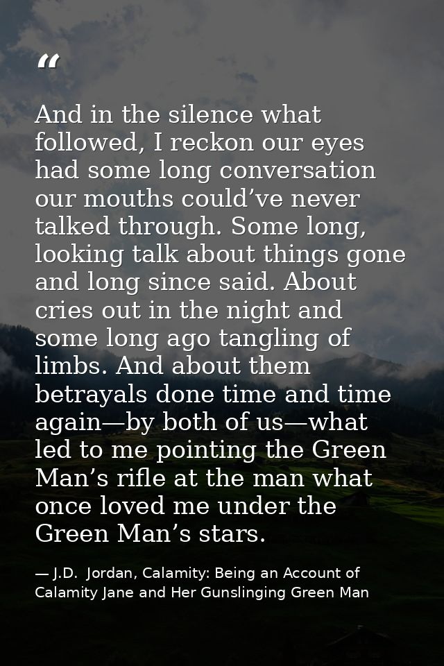 And in the silence what followed, I reckon our eyes had some long conversation our mouths could’ve never talked through. — J.D.  Jordan, Calamity: Being an Account of Calamity Jane and Her Gunslinging Green Man