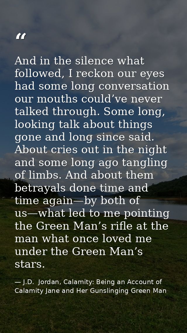 And in the silence what followed, I reckon our eyes had some long conversation our mouths could’ve never talked through. — J.D.  Jordan, Calamity: Being an Account of Calamity Jane and Her Gunslinging Green Man