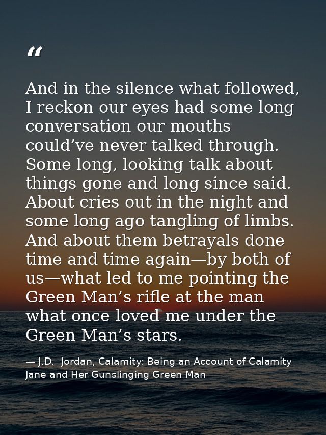 And in the silence what followed, I reckon our eyes had some long conversation our mouths could’ve never talked through. — J.D.  Jordan, Calamity: Being an Account of Calamity Jane and Her Gunslinging Green Man