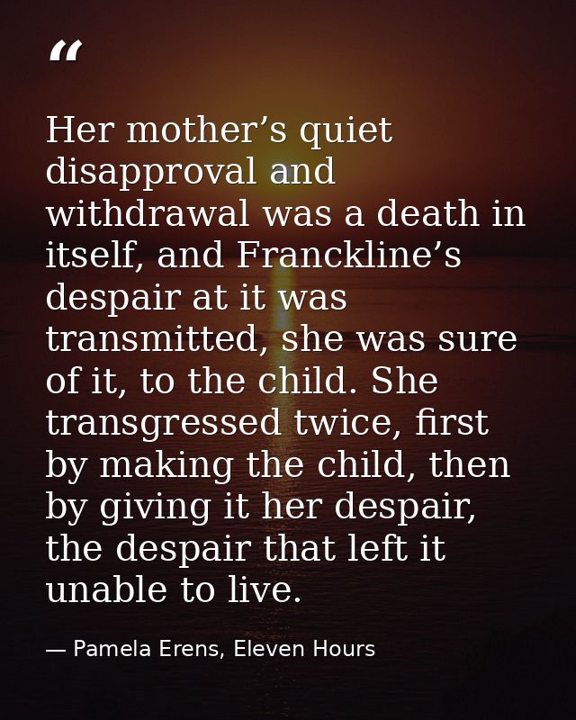 Her mother’s quiet disapproval and withdrawal was a death in itself, and Franckline’s despair at it was transmitted, she — Pamela Erens, Eleven Hours