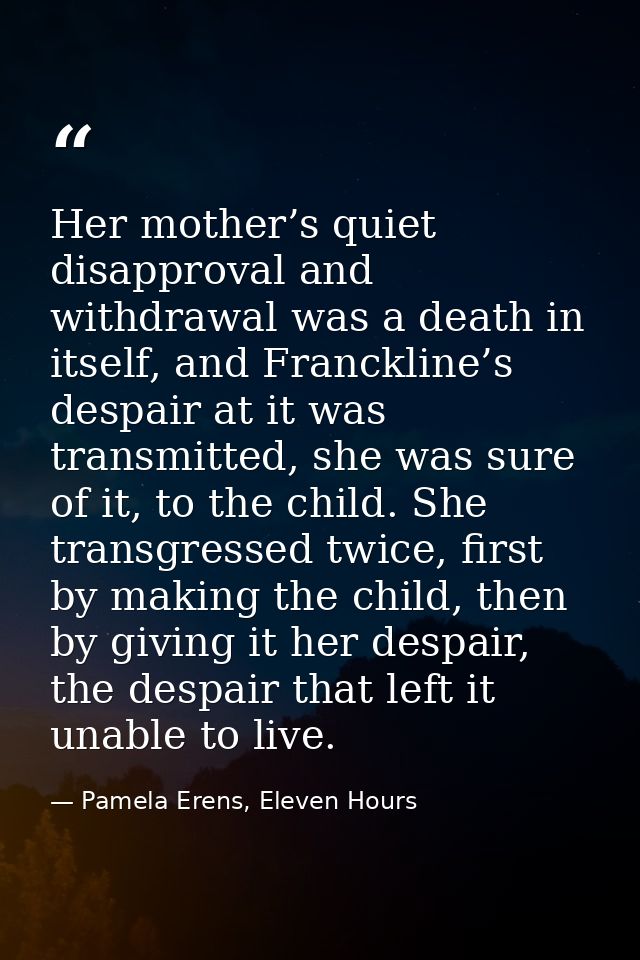 Her mother’s quiet disapproval and withdrawal was a death in itself, and Franckline’s despair at it was transmitted, she — Pamela Erens, Eleven Hours