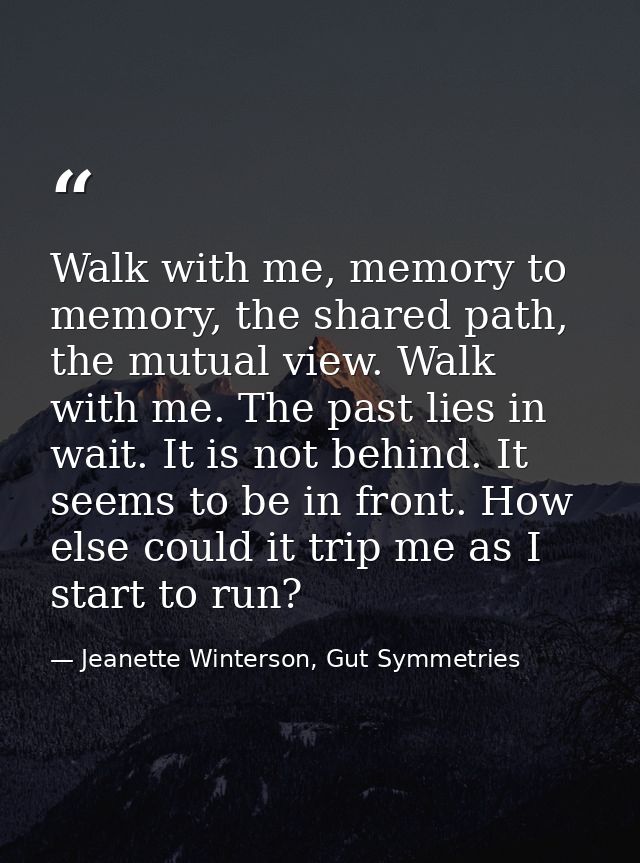 Walk with me, memory to memory, the shared path, the mutual view. Walk with me. The past lies in wait. It is not behind. — Jeanette Winterson, Gut Symmetries