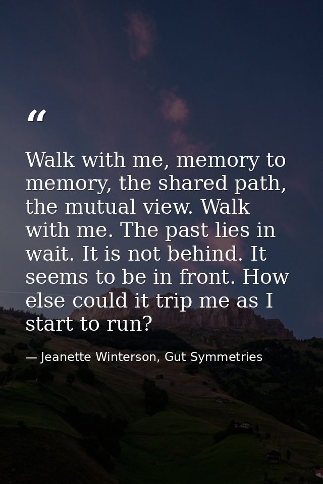 Walk with me, memory to memory, the shared path, the mutual view. Walk with me. The past lies in wait. It is not behind. — Jeanette Winterson, Gut Symmetries