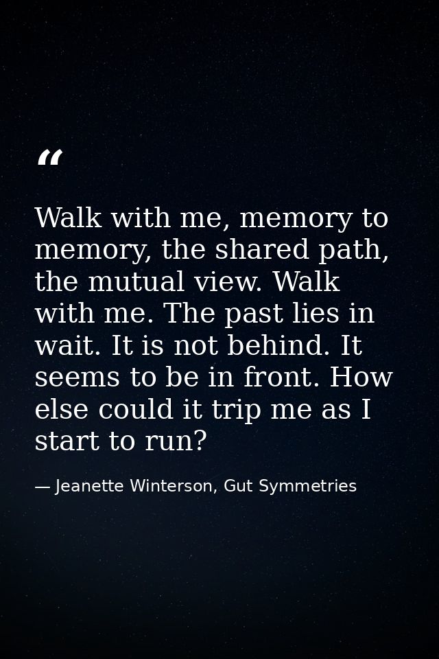Walk with me, memory to memory, the shared path, the mutual view. Walk with me. The past lies in wait. It is not behind. — Jeanette Winterson, Gut Symmetries