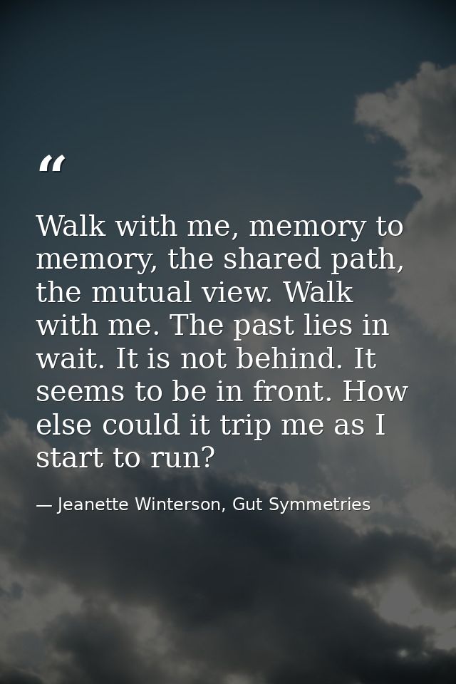 Walk with me, memory to memory, the shared path, the mutual view. Walk with me. The past lies in wait. It is not behind. — Jeanette Winterson, Gut Symmetries