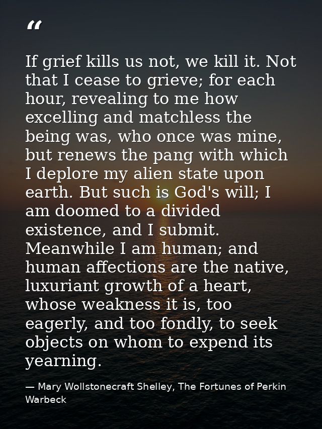 If grief kills us not, we kill it. Not that I cease to grieve; for each hour, revealing to me how excelling and matchles — Mary Wollstonecraft Shelley, The Fortunes of Perkin Warbeck