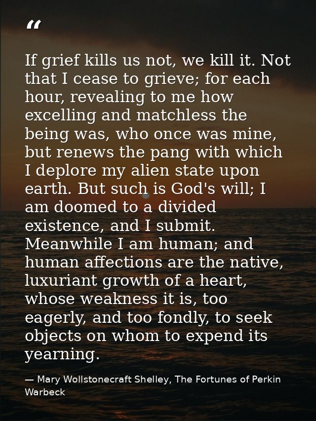 If grief kills us not, we kill it. Not that I cease to grieve; for each hour, revealing to me how excelling and matchles — Mary Wollstonecraft Shelley, The Fortunes of Perkin Warbeck