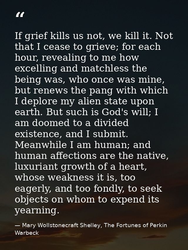 If grief kills us not, we kill it. Not that I cease to grieve; for each hour, revealing to me how excelling and matchles — Mary Wollstonecraft Shelley, The Fortunes of Perkin Warbeck
