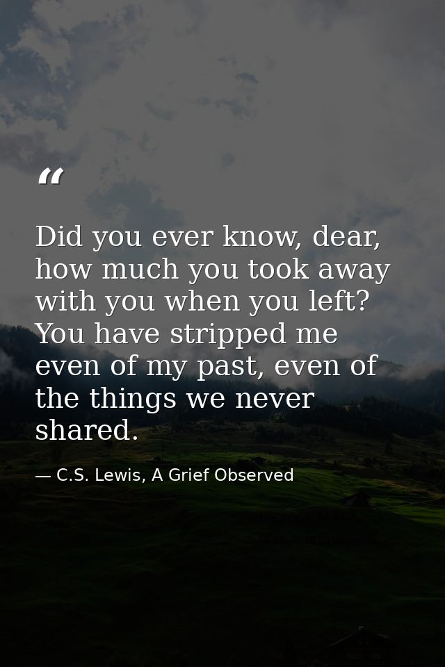 Did you ever know, dear, how much you took away with you when you left? You have stripped me even of my past, even of th — C.S. Lewis, A Grief Observed