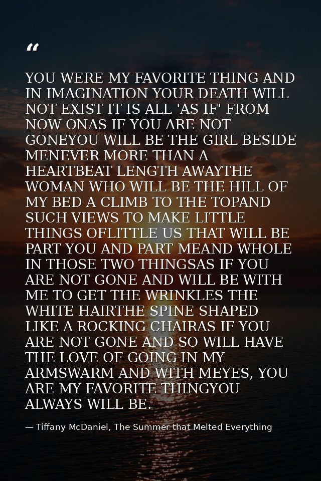 YOU WERE MY FAVORITE THING AND IN IMAGINATION YOUR DEATH WILL NOT EXIST IT IS ALL 'AS IF' FROM NOW ONAS IF YOU ARE NOT G — Tiffany McDaniel, The Summer that Melted Everything