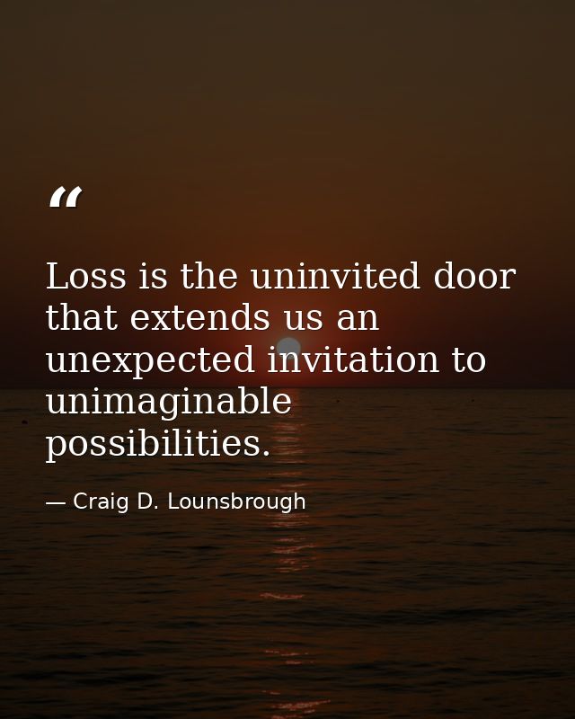 Loss is the uninvited door that extends us an unexpected invitation to unimaginable possibilities. — Craig D. Lounsbrough