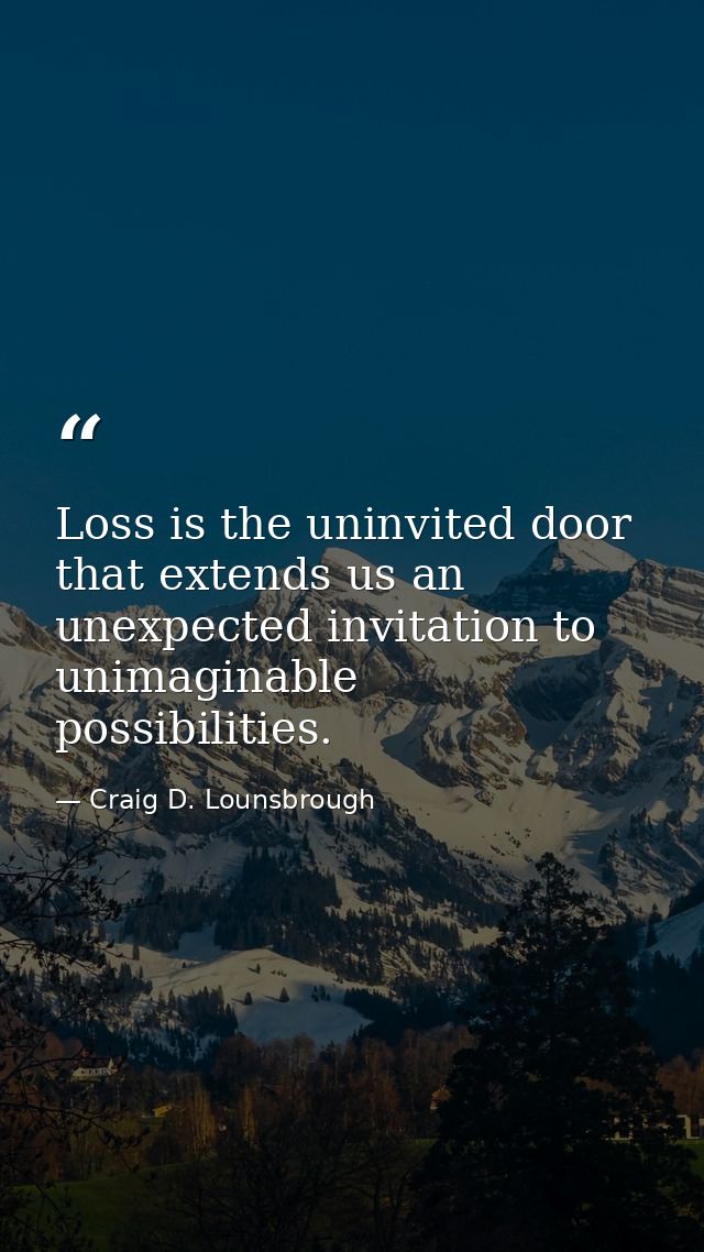 Loss is the uninvited door that extends us an unexpected invitation to unimaginable possibilities. — Craig D. Lounsbrough