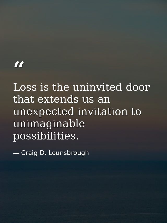 Loss is the uninvited door that extends us an unexpected invitation to unimaginable possibilities. — Craig D. Lounsbrough