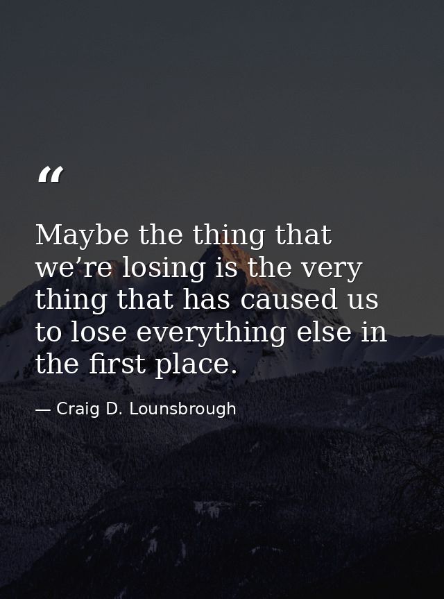 Maybe the thing that we’re losing is the very thing that has caused us to lose everything else in the first place. — Craig D. Lounsbrough