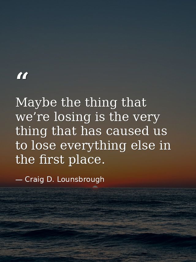 Maybe the thing that we’re losing is the very thing that has caused us to lose everything else in the first place. — Craig D. Lounsbrough