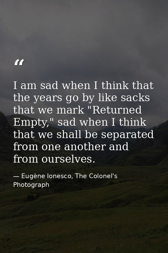 I am sad when I think that the years go by like sacks that we mark "Returned Empty," sad when I think that we shall be s — Eugène Ionesco, The Colonel's Photograph