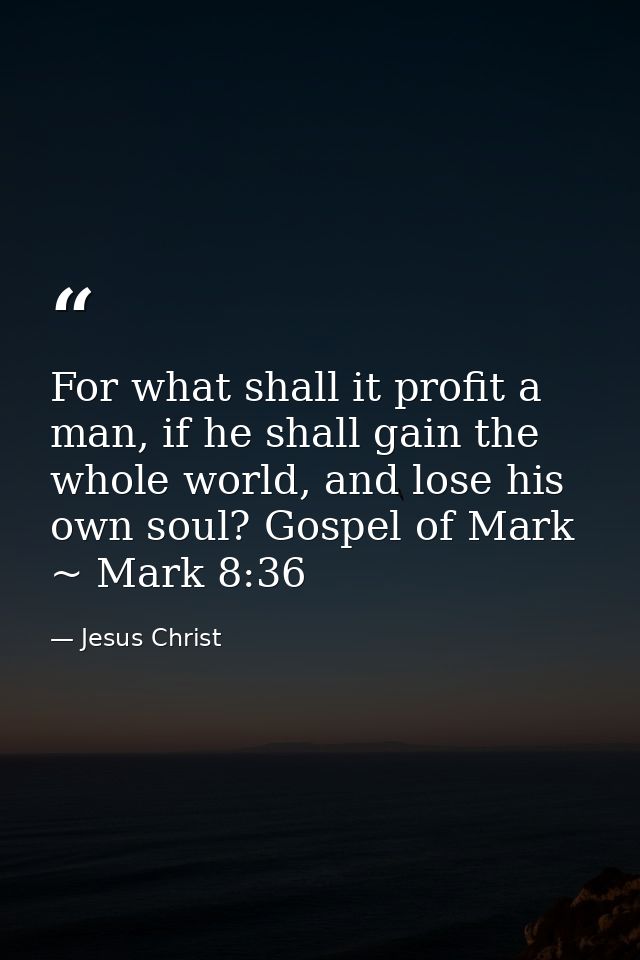 For what shall it profit a man, if he shall gain the whole world, and lose his own soul? Gospel of Mark ~ Mark 8:36 — Jesus Christ