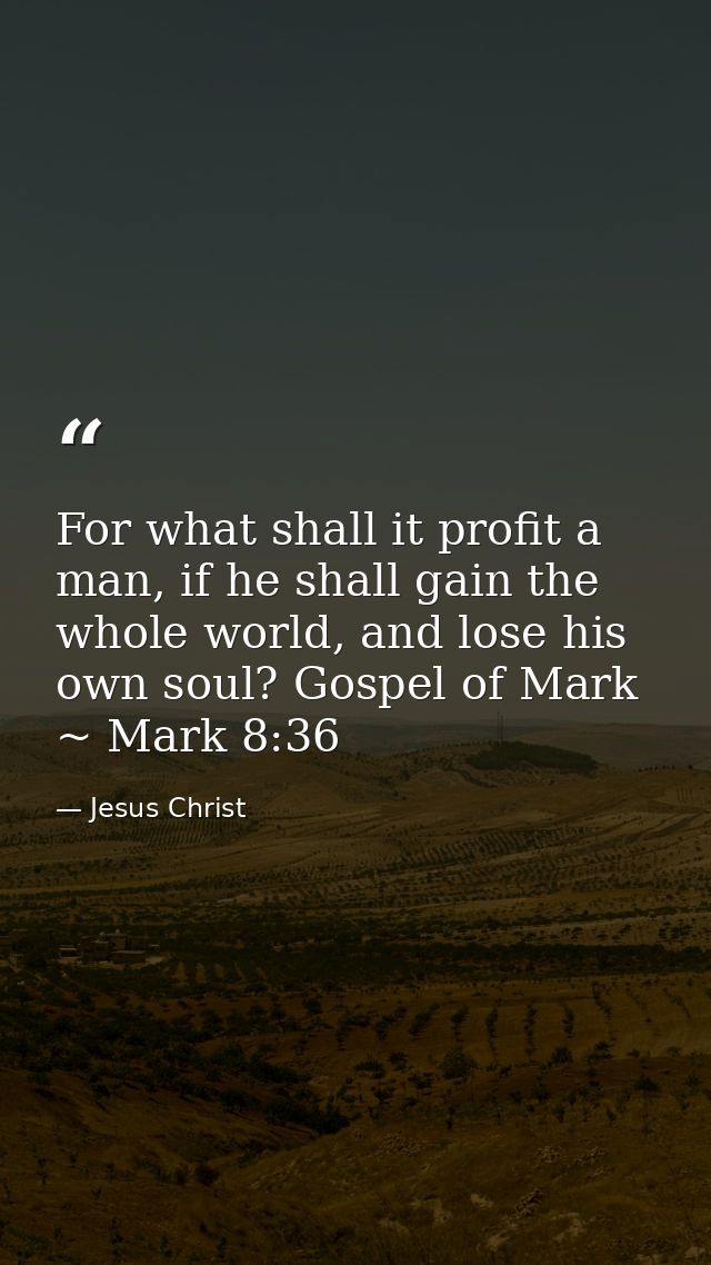For what shall it profit a man, if he shall gain the whole world, and lose his own soul? Gospel of Mark ~ Mark 8:36 — Jesus Christ