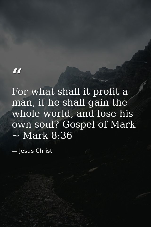 For what shall it profit a man, if he shall gain the whole world, and lose his own soul? Gospel of Mark ~ Mark 8:36 — Jesus Christ
