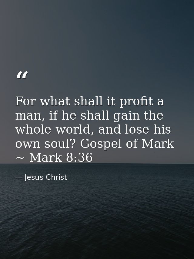 For what shall it profit a man, if he shall gain the whole world, and lose his own soul? Gospel of Mark ~ Mark 8:36 — Jesus Christ