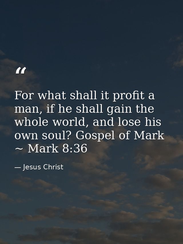 For what shall it profit a man, if he shall gain the whole world, and lose his own soul? Gospel of Mark ~ Mark 8:36 — Jesus Christ