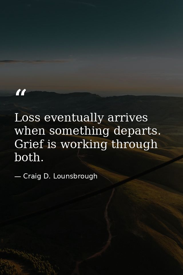 Loss eventually arrives when something departs. Grief is working through both. — Craig D. Lounsbrough