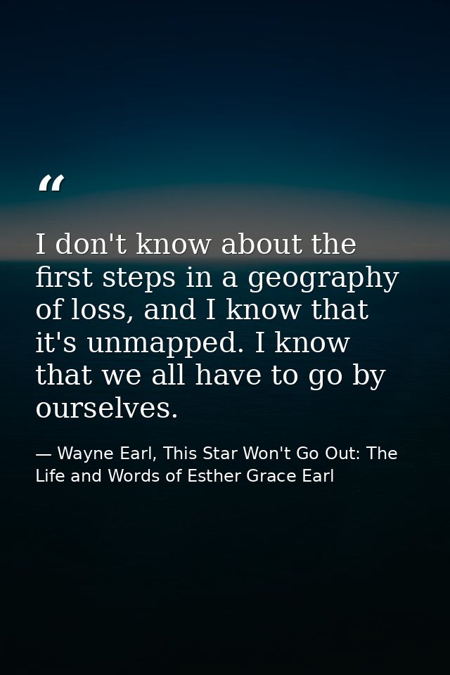 I don't know about the first steps in a geography of loss, and I know that it's unmapped. I know that we all have to go  — Wayne Earl, This Star Won't Go Out: The Life and Words of Esther Grace Earl