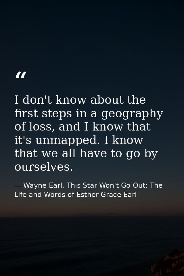 I don't know about the first steps in a geography of loss, and I know that it's unmapped. I know that we all have to go  — Wayne Earl, This Star Won't Go Out: The Life and Words of Esther Grace Earl