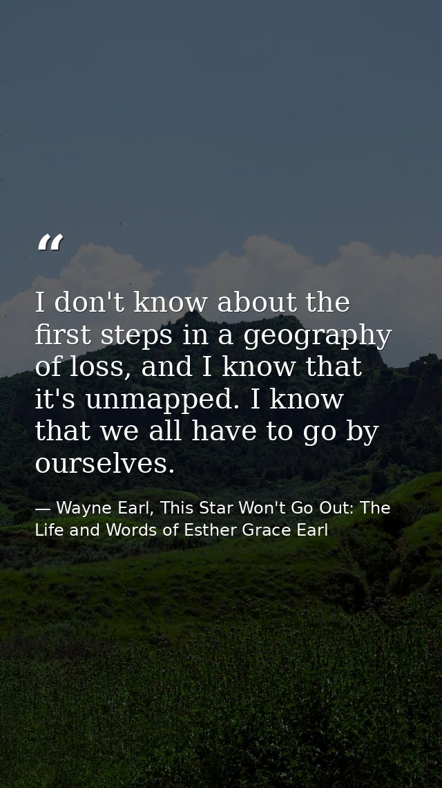 I don't know about the first steps in a geography of loss, and I know that it's unmapped. I know that we all have to go  — Wayne Earl, This Star Won't Go Out: The Life and Words of Esther Grace Earl