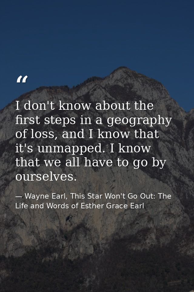I don't know about the first steps in a geography of loss, and I know that it's unmapped. I know that we all have to go  — Wayne Earl, This Star Won't Go Out: The Life and Words of Esther Grace Earl