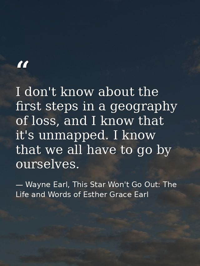 I don't know about the first steps in a geography of loss, and I know that it's unmapped. I know that we all have to go  — Wayne Earl, This Star Won't Go Out: The Life and Words of Esther Grace Earl
