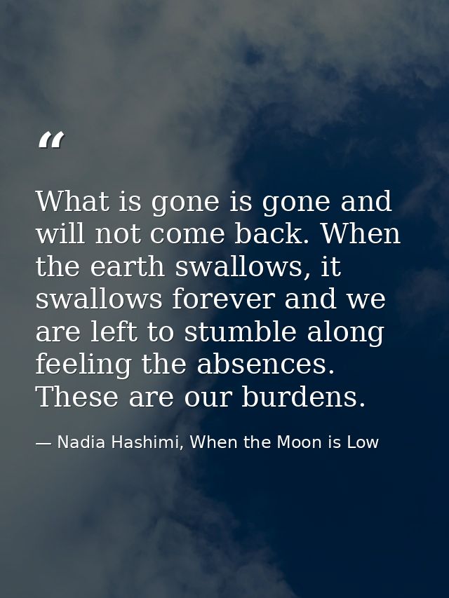 What is gone is gone and will not come back. When the earth swallows, it swallows forever and we are left to stumble alo — Nadia Hashimi, When the Moon is Low