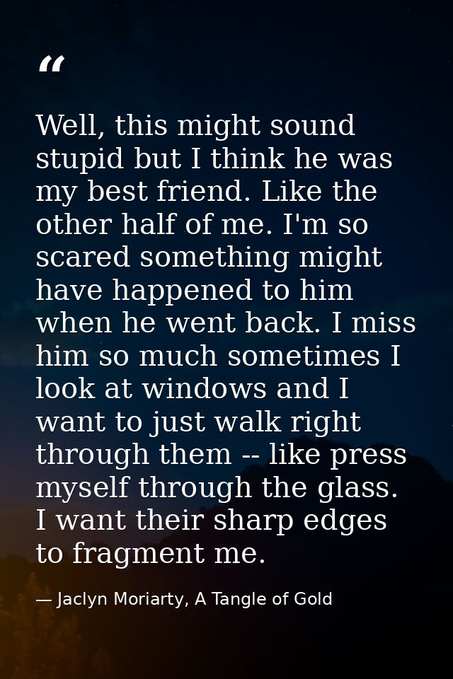 Well, this might sound stupid but I think he was my best friend. Like the other half of me. I'm so scared something migh — Jaclyn Moriarty, A Tangle of Gold