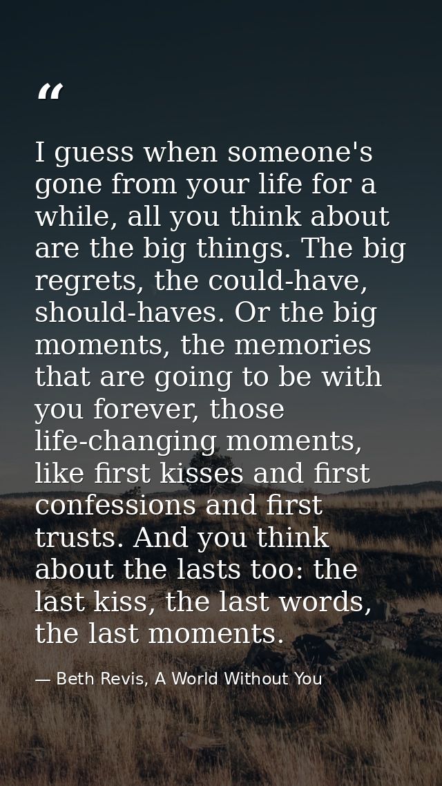 I guess when someone's gone from your life for a while, all you think about are the big things. The big regrets, the cou — Beth Revis, A World Without You