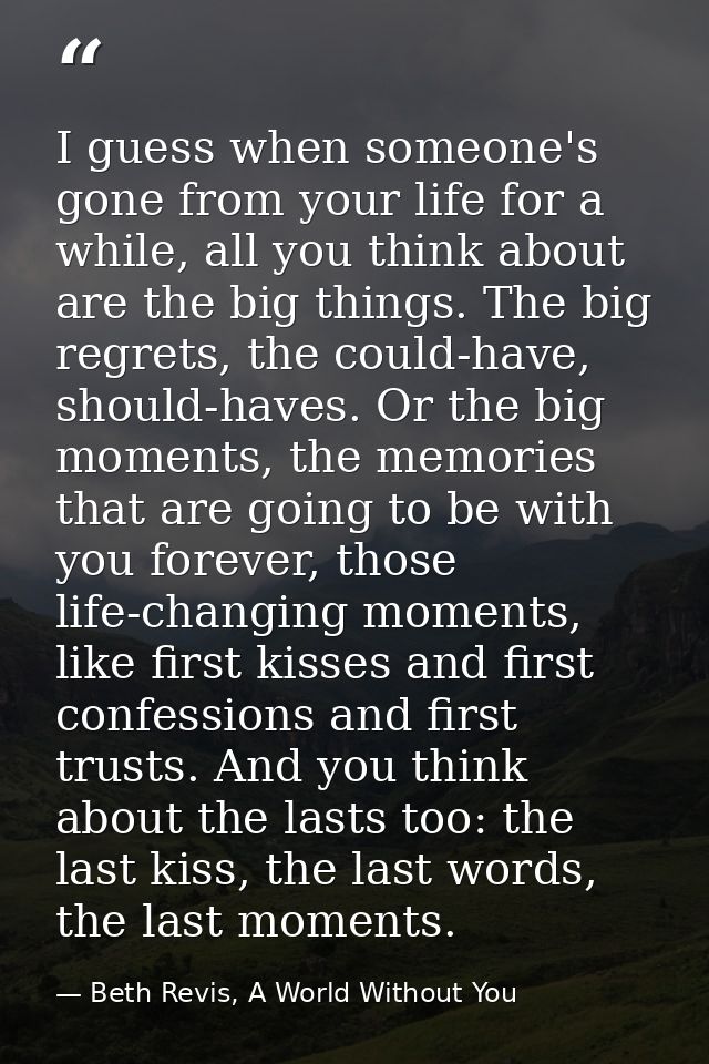I guess when someone's gone from your life for a while, all you think about are the big things. The big regrets, the cou — Beth Revis, A World Without You