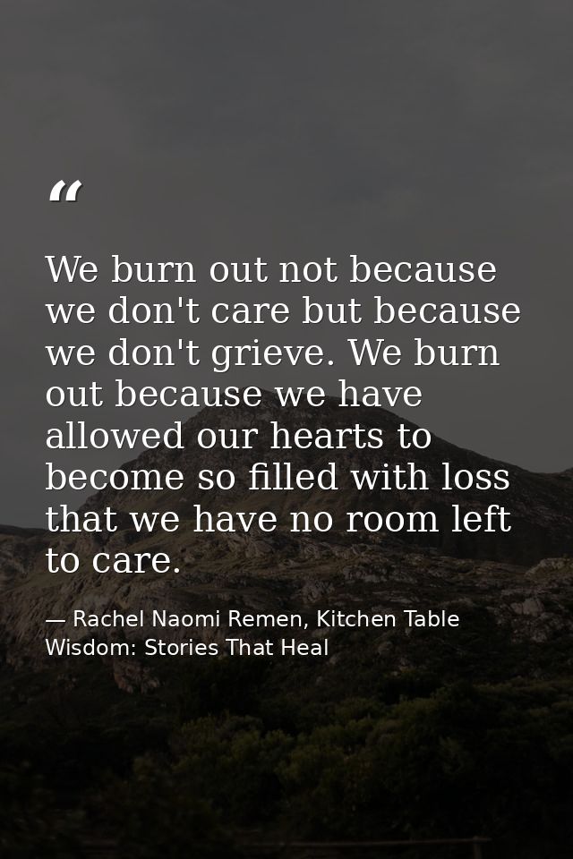 We burn out not because we don't care but because we don't grieve. We burn out because we have allowed our hearts to bec — Rachel Naomi Remen, Kitchen Table Wisdom: Stories That Heal