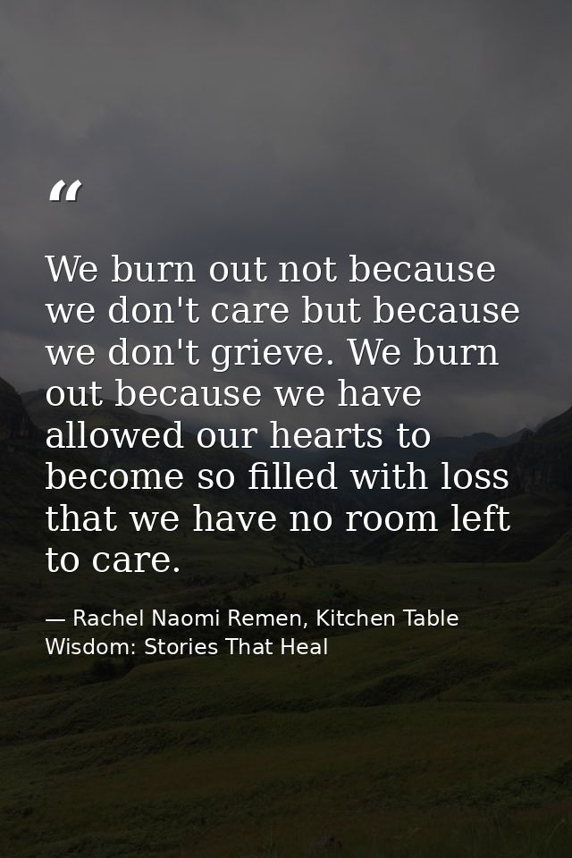 We burn out not because we don't care but because we don't grieve. We burn out because we have allowed our hearts to bec — Rachel Naomi Remen, Kitchen Table Wisdom: Stories That Heal