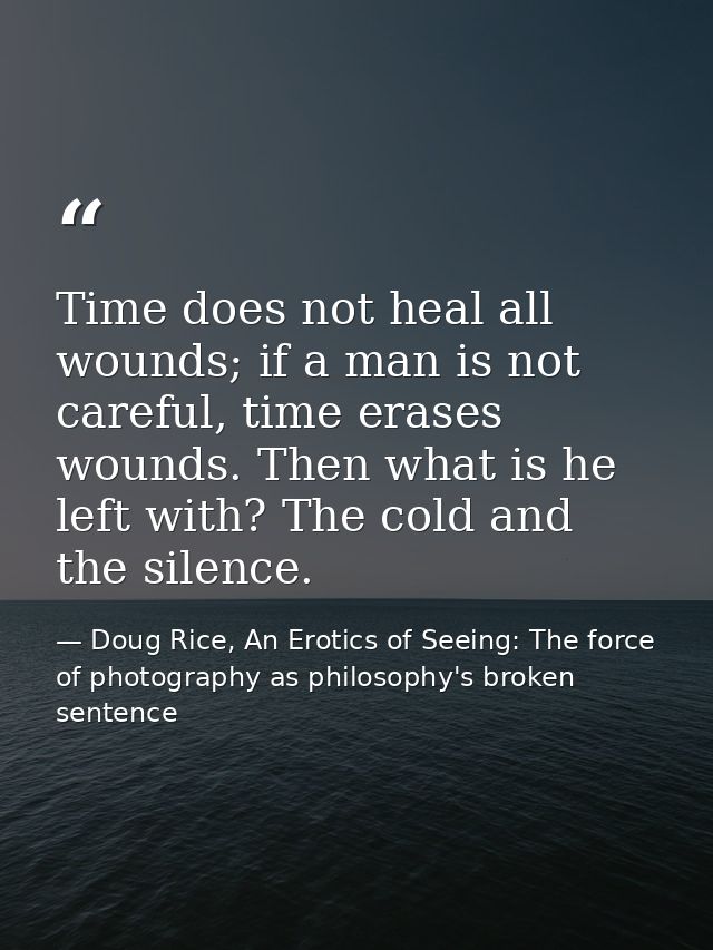 Time does not heal all wounds; if a man is not careful, time erases wounds. Then what is he left with? The cold and the  — Doug Rice, An Erotics of Seeing: The force of photography as philosophy's broken sentence