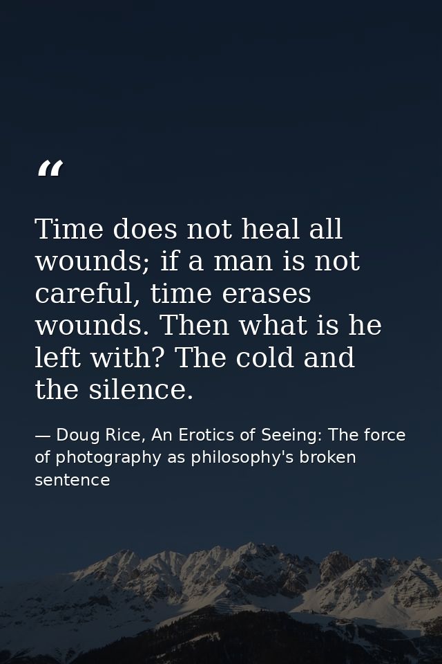Time does not heal all wounds; if a man is not careful, time erases wounds. Then what is he left with? The cold and the  — Doug Rice, An Erotics of Seeing: The force of photography as philosophy's broken sentence