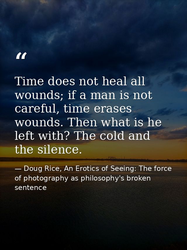 Time does not heal all wounds; if a man is not careful, time erases wounds. Then what is he left with? The cold and the  — Doug Rice, An Erotics of Seeing: The force of photography as philosophy's broken sentence