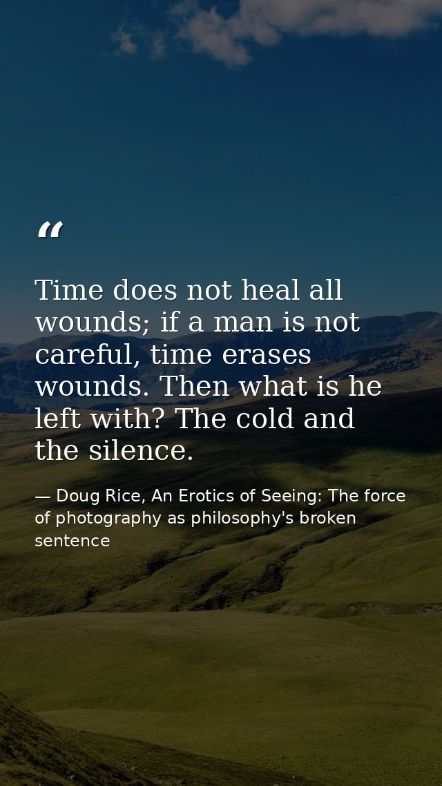 Time does not heal all wounds; if a man is not careful, time erases wounds. Then what is he left with? The cold and the  — Doug Rice, An Erotics of Seeing: The force of photography as philosophy's broken sentence