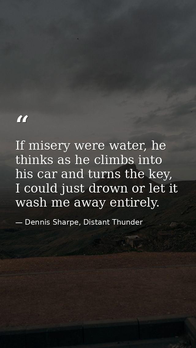 If misery were water, he thinks as he climbs into his car and turns the key, I could just drown or let it wash me away e — Dennis Sharpe, Distant Thunder