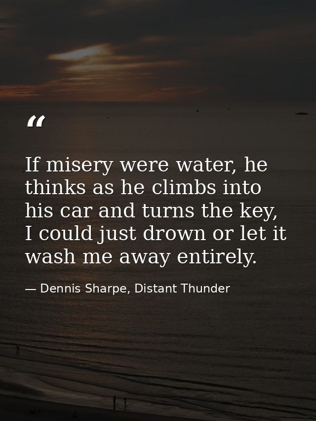 If misery were water, he thinks as he climbs into his car and turns the key, I could just drown or let it wash me away e — Dennis Sharpe, Distant Thunder