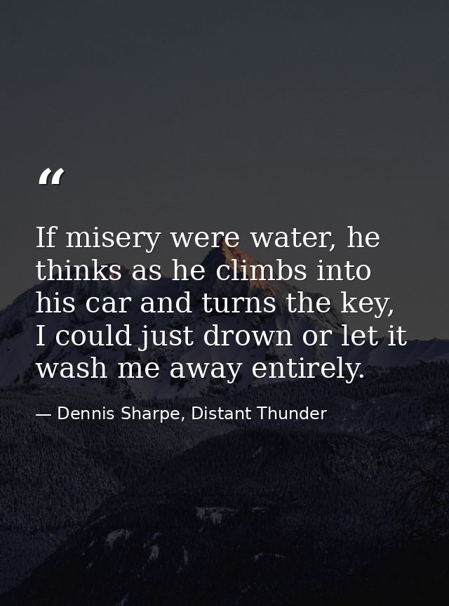 If misery were water, he thinks as he climbs into his car and turns the key, I could just drown or let it wash me away e — Dennis Sharpe, Distant Thunder