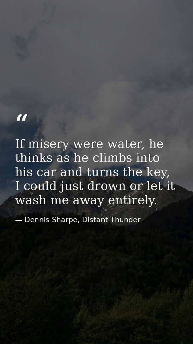 If misery were water, he thinks as he climbs into his car and turns the key, I could just drown or let it wash me away e — Dennis Sharpe, Distant Thunder