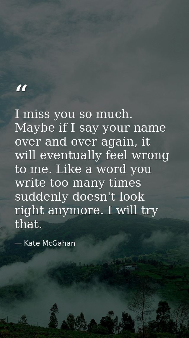 I miss you so much. Maybe if I say your name over and over again, it will eventually feel wrong to me. Like a word you w — Kate McGahan
