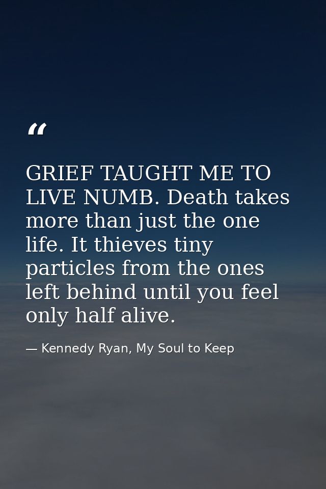 GRIEF TAUGHT ME TO LIVE NUMB. Death takes more than just the one life. It thieves tiny particles from the ones left behi — Kennedy Ryan, My Soul to Keep