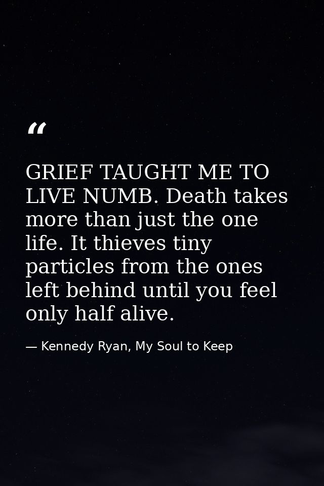 GRIEF TAUGHT ME TO LIVE NUMB. Death takes more than just the one life. It thieves tiny particles from the ones left behi — Kennedy Ryan, My Soul to Keep