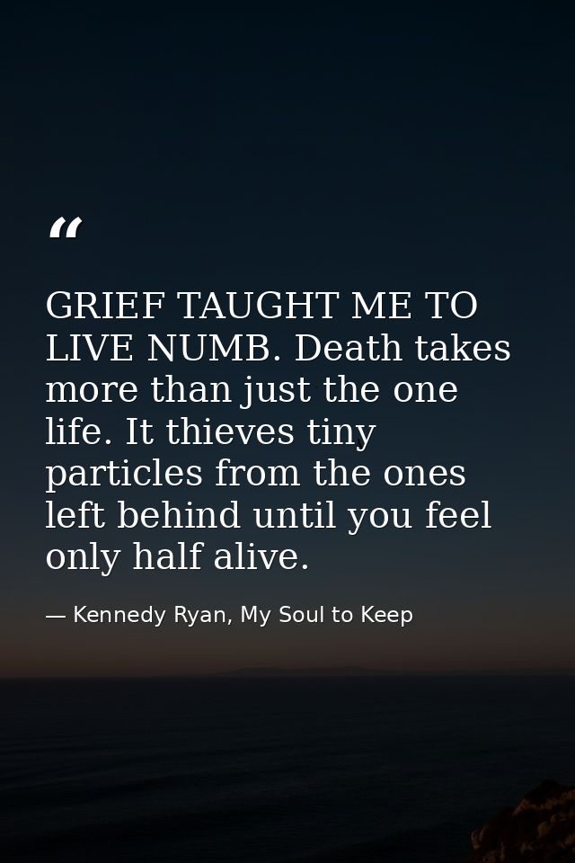 GRIEF TAUGHT ME TO LIVE NUMB. Death takes more than just the one life. It thieves tiny particles from the ones left behi — Kennedy Ryan, My Soul to Keep